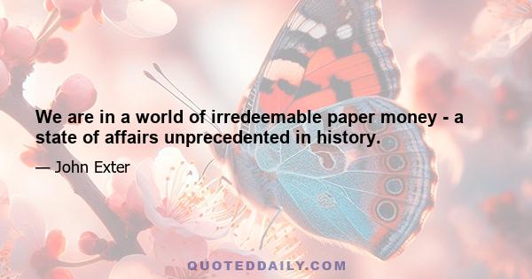 We are in a world of irredeemable paper money - a state of affairs unprecedented in history.