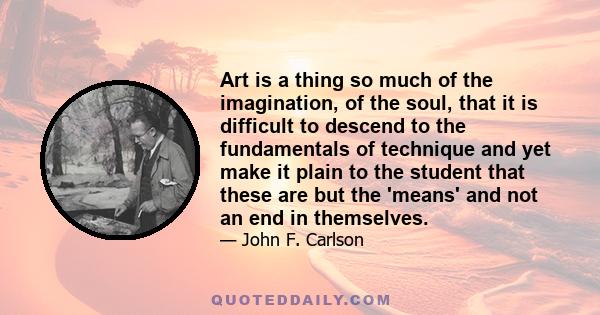 Art is a thing so much of the imagination, of the soul, that it is difficult to descend to the fundamentals of technique and yet make it plain to the student that these are but the 'means' and not an end in themselves.