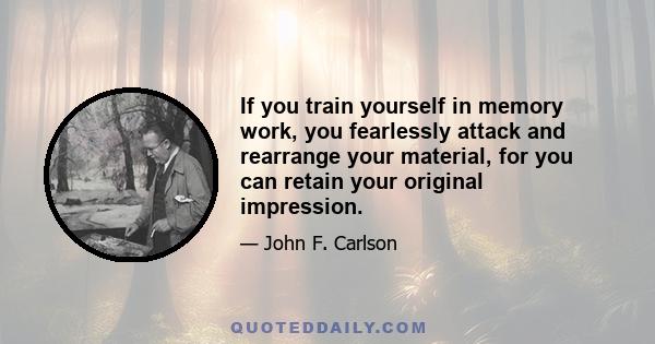 If you train yourself in memory work, you fearlessly attack and rearrange your material, for you can retain your original impression.