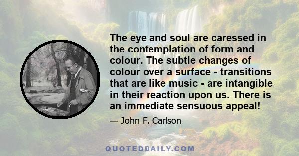 The eye and soul are caressed in the contemplation of form and colour. The subtle changes of colour over a surface - transitions that are like music - are intangible in their reaction upon us. There is an immediate