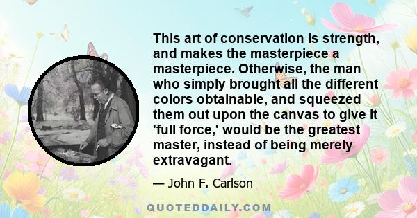 This art of conservation is strength, and makes the masterpiece a masterpiece. Otherwise, the man who simply brought all the different colors obtainable, and squeezed them out upon the canvas to give it 'full force,'