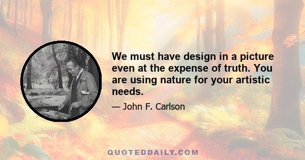 We must have design in a picture even at the expense of truth. You are using nature for your artistic needs.