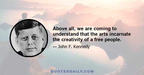 Above all, we are coming to understand that the arts incarnate the creativity of a free people.