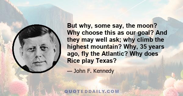 But why, some say, the moon? Why choose this as our goal? And they may well ask; why climb the highest mountain? Why, 35 years ago, fly the Atlantic? Why does Rice play Texas?