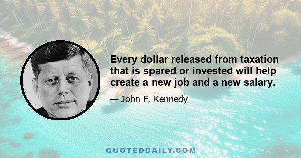 Every dollar released from taxation that is spared or invested will help create a new job and a new salary.