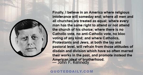 Finally, I believe in an America where religious intolerance will someday end; where all men and all churches are treated as equal; where every man has the same right to attend or not attend the church of his choice;