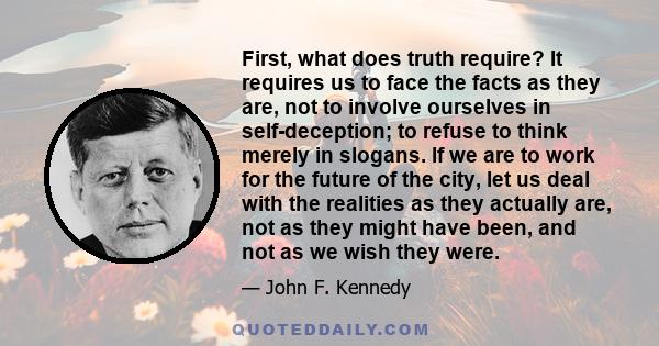 First, what does truth require? It requires us to face the facts as they are, not to involve ourselves in self-deception; to refuse to think merely in slogans. If we are to work for the future of the city, let us deal