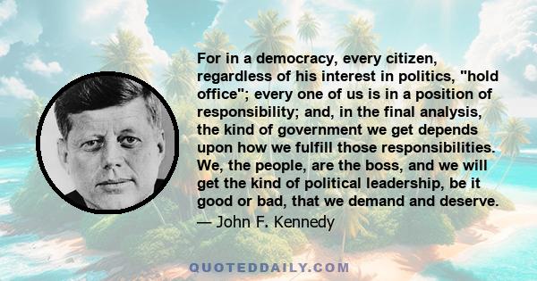 For in a democracy, every citizen, regardless of his interest in politics, hold office; every one of us is in a position of responsibility; and, in the final analysis, the kind of government we get depends upon how we