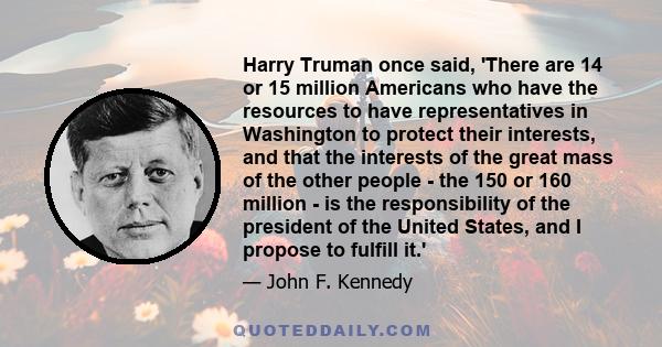 Harry Truman once said, 'There are 14 or 15 million Americans who have the resources to have representatives in Washington to protect their interests, and that the interests of the great mass of the other people - the