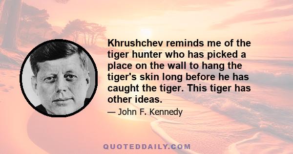 Khrushchev reminds me of the tiger hunter who has picked a place on the wall to hang the tiger's skin long before he has caught the tiger. This tiger has other ideas.