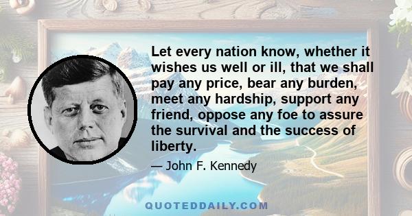 Let every nation know, whether it wishes us well or ill, that we shall pay any price, bear any burden, meet any hardship, support any friend, oppose any foe to assure the survival and the success of liberty.