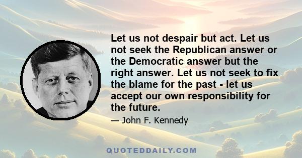 Let us not despair but act. Let us not seek the Republican answer or the Democratic answer but the right answer. Let us not seek to fix the blame for the past - let us accept our own responsibility for the future.