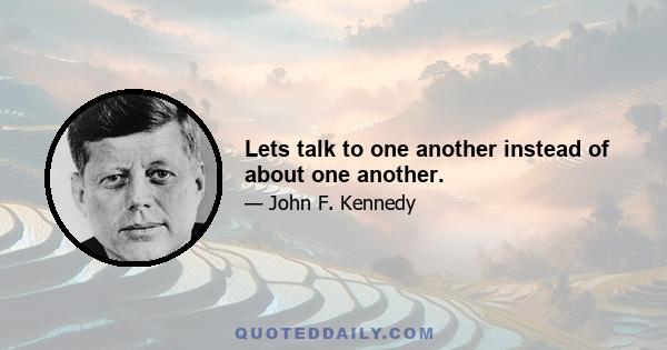 Lets talk to one another instead of about one another.