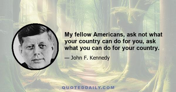 My fellow Americans, ask not what your country can do for you, ask what you can do for your country.