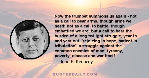 Now the trumpet summons us again - not as a call to bear arms, though arms we need; not as a call to battle, though embattled we are; but a call to bear the burden of a long twilight struggle, year in and year out,