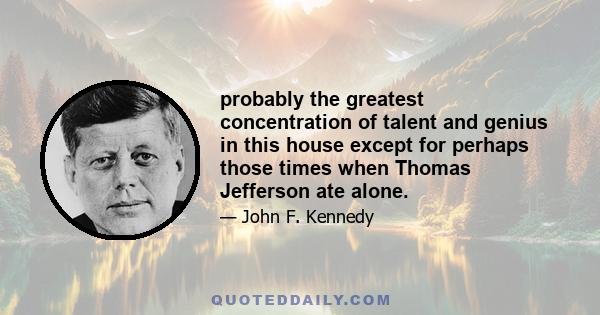 probably the greatest concentration of talent and genius in this house except for perhaps those times when Thomas Jefferson ate alone.