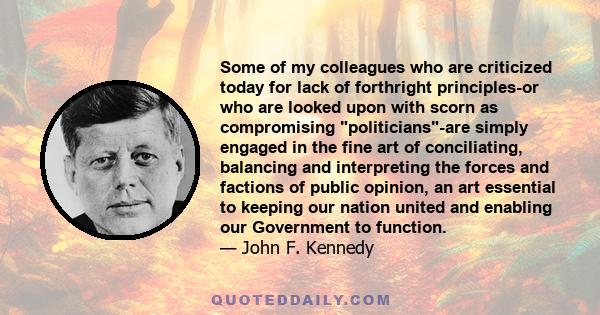 Some of my colleagues who are criticized today for lack of forthright principles-or who are looked upon with scorn as compromising politicians-are simply engaged in the fine art of conciliating, balancing and