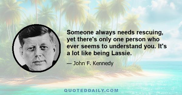 Someone always needs rescuing, yet there's only one person who ever seems to understand you. It's a lot like being Lassie.