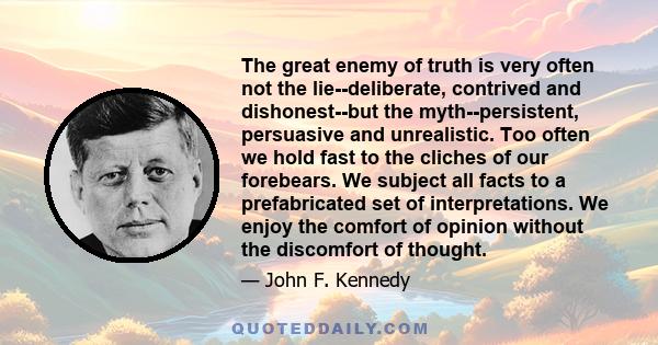 The great enemy of truth is very often not the lie--deliberate, contrived and dishonest--but the myth--persistent, persuasive and unrealistic. Too often we hold fast to the cliches of our forebears. We subject all facts 