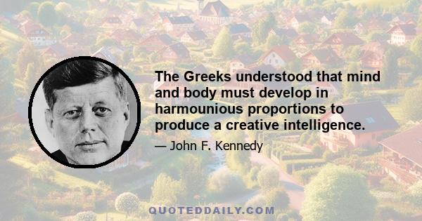 The Greeks understood that mind and body must develop in harmounious proportions to produce a creative intelligence.