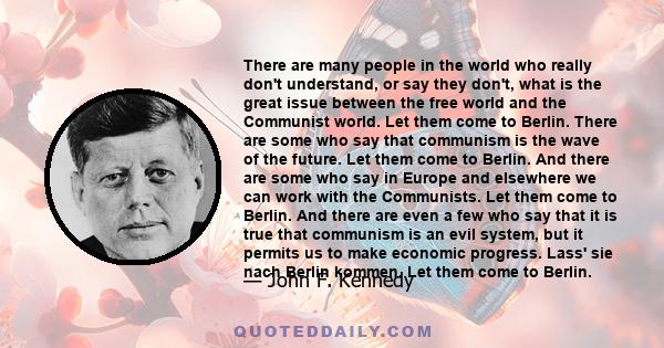 There are many people in the world who really don't understand, or say they don't, what is the great issue between the free world and the Communist world. Let them come to Berlin. There are some who say that communism