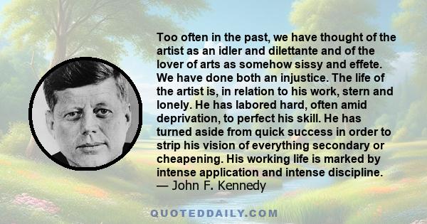 Too often in the past, we have thought of the artist as an idler and dilettante and of the lover of arts as somehow sissy and effete. We have done both an injustice. The life of the artist is, in relation to his work,