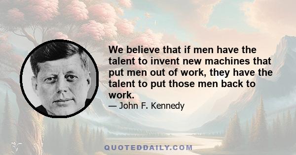 We believe that if men have the talent to invent new machines that put men out of work, they have the talent to put those men back to work.