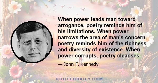 When power leads man toward arrogance, poetry reminds him of his limitations. When power narrows the area of man's concern, poetry reminds him of the richness and diversity of existence. When power corrupts, poetry