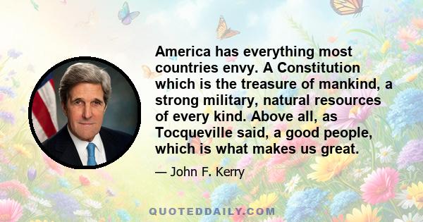 America has everything most countries envy. A Constitution which is the treasure of mankind, a strong military, natural resources of every kind. Above all, as Tocqueville said, a good people, which is what makes us