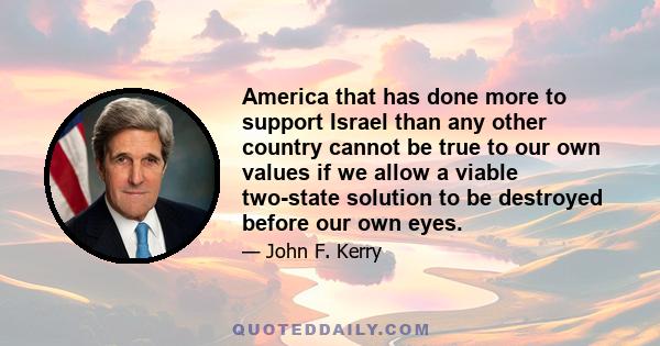 America that has done more to support Israel than any other country cannot be true to our own values if we allow a viable two-state solution to be destroyed before our own eyes.
