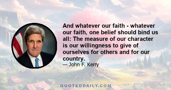 And whatever our faith - whatever our faith, one belief should bind us all: The measure of our character is our willingness to give of ourselves for others and for our country.