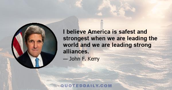 I believe America is safest and strongest when we are leading the world and we are leading strong alliances.