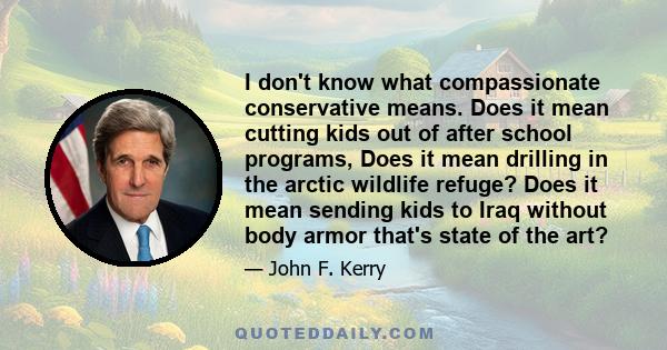 I don't know what compassionate conservative means. Does it mean cutting kids out of after school programs, Does it mean drilling in the arctic wildlife refuge? Does it mean sending kids to Iraq without body armor