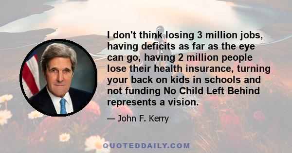 I don't think losing 3 million jobs, having deficits as far as the eye can go, having 2 million people lose their health insurance, turning your back on kids in schools and not funding No Child Left Behind represents a