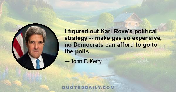 I figured out Karl Rove's political strategy -- make gas so expensive, no Democrats can afford to go to the polls.