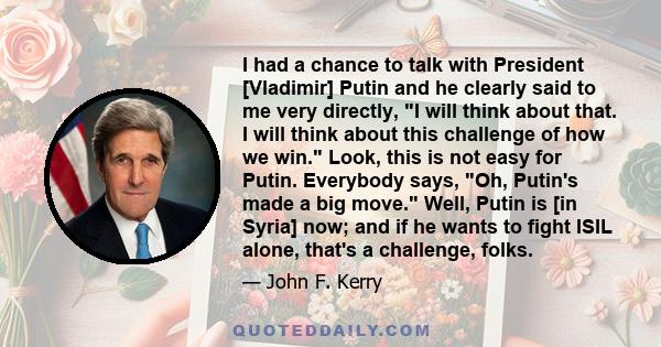 I had a chance to talk with President [Vladimir] Putin and he clearly said to me very directly, I will think about that. I will think about this challenge of how we win. Look, this is not easy for Putin. Everybody says, 