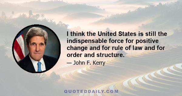 I think the United States is still the indispensable force for positive change and for rule of law and for order and structure.