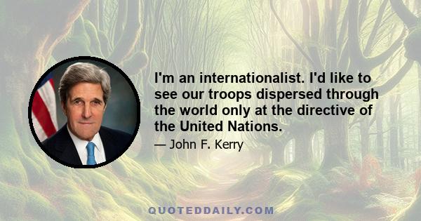 I'm an internationalist. I'd like to see our troops dispersed through the world only at the directive of the United Nations.