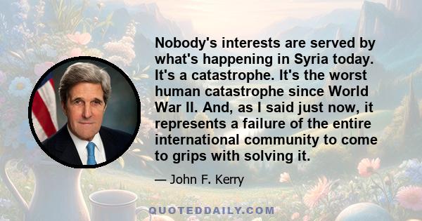 Nobody's interests are served by what's happening in Syria today. It's a catastrophe. It's the worst human catastrophe since World War II. And, as I said just now, it represents a failure of the entire international