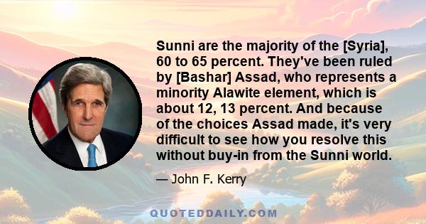 Sunni are the majority of the [Syria], 60 to 65 percent. They've been ruled by [Bashar] Assad, who represents a minority Alawite element, which is about 12, 13 percent. And because of the choices Assad made, it's very