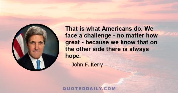 That is what Americans do. We face a challenge - no matter how great - because we know that on the other side there is always hope.