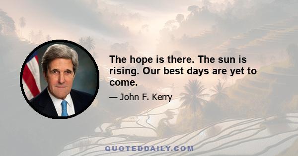 The hope is there. The sun is rising. Our best days are yet to come.