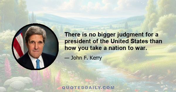 There is no bigger judgment for a president of the United States than how you take a nation to war.