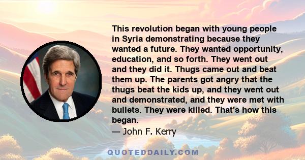 This revolution began with young people in Syria demonstrating because they wanted a future. They wanted opportunity, education, and so forth. They went out and they did it. Thugs came out and beat them up. The parents