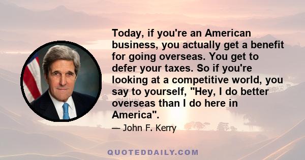 Today, if you're an American business, you actually get a benefit for going overseas. You get to defer your taxes. So if you're looking at a competitive world, you say to yourself, Hey, I do better overseas than I do