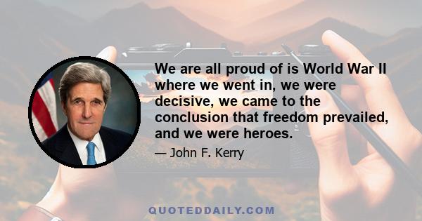 We are all proud of is World War II where we went in, we were decisive, we came to the conclusion that freedom prevailed, and we were heroes.