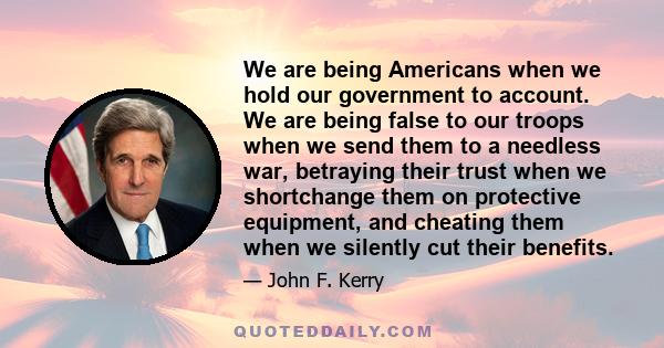 We are being Americans when we hold our government to account. We are being false to our troops when we send them to a needless war, betraying their trust when we shortchange them on protective equipment, and cheating