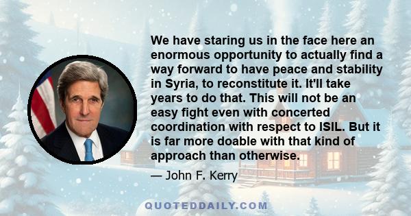 We have staring us in the face here an enormous opportunity to actually find a way forward to have peace and stability in Syria, to reconstitute it. It'll take years to do that. This will not be an easy fight even with