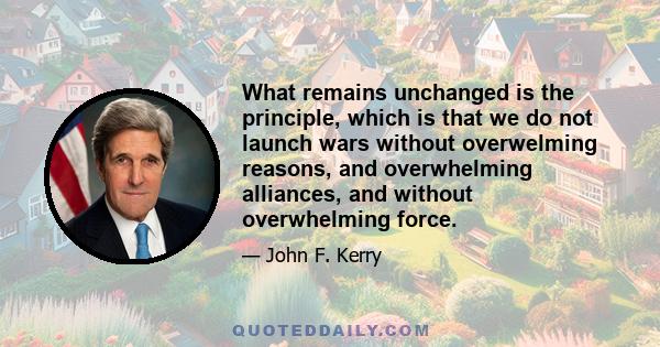 What remains unchanged is the principle, which is that we do not launch wars without overwelming reasons, and overwhelming alliances, and without overwhelming force.