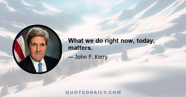 What we do right now, today, matters.